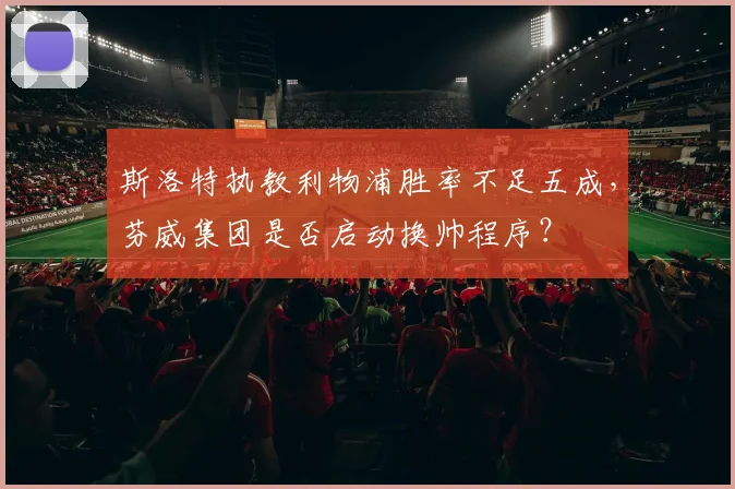 斯洛特执教利物浦胜率不足五成，芬威集团是否启动换帅程序？