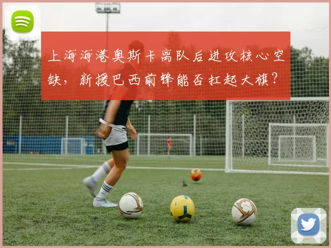 上海海港奥斯卡离队后进攻核心空缺，新援巴西前锋能否扛起大旗？