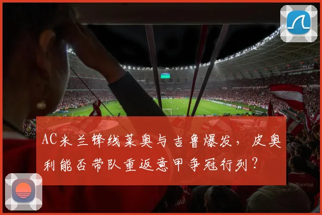 AC米兰锋线莱奥与吉鲁爆发，皮奥利能否带队重返意甲争冠行列？